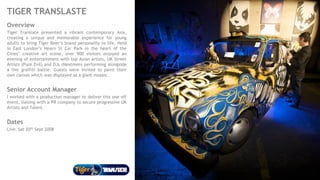 TIGER TRANSLASTE
Overview
Tiger Translate presented a vibrant contemporary Asia,
creating a unique and memorable experience for young
adults to bring Tiger Beer’s brand personality to life. Held
in East London’s Hearn St Car Park in the heart of the
Cities’ creative art scene, over 900 visitors enjoyed an
evening of entertainment with top Asian artists, UK Street
Artists (Pure Evil) and DJs (Nextmen) performing alongside
a live graffiti battle. Guests were invited to paint their
own canvas which was displayed as a giant mosaic.
Senior Account Manager
I worked with a production manager to deliver this one off
event, liaising with a PR company to secure progressive UK
Artists and Talent.
Dates
Live: Sat 20th Sept 2008
 