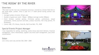 ‘THE ROOM’ BY THE RIVER
Overview
‘The room’ by the river was a temporary structure, erected on a brown field site on
the South Bank, London, twice a year for a 7 week period during summer and
Christmas.
• Average number of events: 50 per year
• Number of guests per event: 150pax – 2000pax (average number 800pax)
• Event formats: summer parties, Christmas parties, conferences, award
ceremonies, charity auctions and balls, product launches, film wrap parties, TV
Broadcasts
• Clients: BBC, ITV, Disney, Swiss Re, Red Cross Ball, TFL, WWF
Special Events Project Manager
I was responsible for selling, marketing, onsite venue and event delivery, financial
management, client relationships, supplier and event staff management, post event
reconciliation.
Dates
Live: every June/July and Nov/Dec 2004 - 2008
 