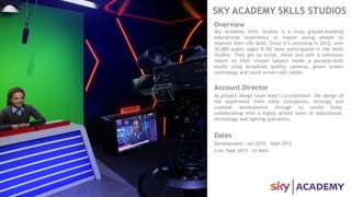 SKY ACADEMY SKLLS STUDIOS
Overview
Sky Academy Skills Studios is a truly ground-breaking
educational experience to inspire young people to
improve their life skills. Since it’s unveiling in 2012, over
30,000 pupils (aged 8-18) have participated in the Skills
Studios. They get to script, shoot and edit a television
report on their chosen subject inside a purpose-built
studio using broadcast quality cameras, green screen
technology and touch screen edit tables.
Account Director
As project design team lead I co-ordinated the design of
the experience from early conception, strategy and
creative development through to onsite build,
collaborating with a highly skilled team of educational,
technology and lighting specialists.
Dates
Development: Jan 2010 – Sept 2012
Live: Sept 2012 – to date
 