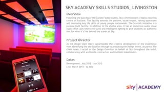 SKY ACADEMY SKILLS STUDIOS, LIVINGSTON
Overview
Following the success of the London Skills Studios, Sky commissioned a replica learning
centre in Scotland. This facility extends the positive, social impact, raising aspirations
and improving key life skills of young people nationwide. The Scottish initiative is a
purpose built facility. In addition to the studios area, it has an immersive audio visual
room which uses interactive cues and intelligent lighting to give students an authentic
feel for what it’s like behind the scenes at Sky.
Project Director
As the design team lead I spearheaded the creative development of the experience
from identifying the site location through to producing the Design Intent. As part of the
client team, I acted as the Design Guardian on behalf of Sky throughout the build,
collaborating with architects, contractors and multiple stakeholders.
Dates
Development: July 2013 – Jan 2015
Live: March 2015 – to date
 