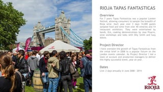RIOJA TAPAS FANTASTICAS
Overview
For 7 years Tapas Fantasticas was a popular London
festival, allowing consumers to sample the breadth of
Rioja wine. Each year over 2 days 14,000 guests
sampled food and wine from over 40 wineries and 14
restaurant exhibitors. They were entertained by
bands, DJs, cooking demonstrations by Jose Pizarro,
wine workshops and talks with Olly Smith and Susy
Atkins.
Project Director
I have overseen the growth of Tapas Fantasticas from
the initial brief in 2008 to a popular fixture on the
London events calendar. As Project Director I led a
team of account and production managers to deliver
this highly successful event, year on year.
Dates
Live: 2 days annually in June 2008 - 2014
 