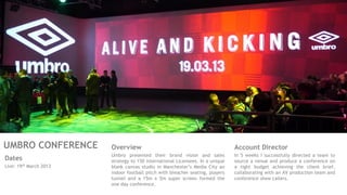 UMBRO CONFERENCE
Dates
Live: 19th March 2013
Account Director
In 5 weeks I successfully directed a team to
source a venue and produce a conference on
a tight budget achieving the client brief,
collaborating with an AV production team and
conference show callers.
Overview
Umbro presented their brand vision and sales
strategy to 150 international Licensees. In a unique
blank canvas studio in Manchester’s Media City an
indoor football pitch with bleacher seating, players
tunnel and a 15m x 5m super screen formed the
one day conference.
 