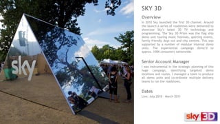 SKY 3D
Overview
In 2010 Sky launched the first 3D channel. Around
the launch a series of roadshows were delivered to
showcase Sky’s latest 3D TV technology and
programming. The Sky 3D Prism was the flag ship
demo unit touring music festivals, sporting events,
family friendly days out and city centres. This was
supported by a number of modular internal demo
units. The experiential campaign demo’d to
approx. 100K consumers nationwide.
Senior Account Manager
I was instrumental in the strategic planning of this
huge campaign, identifying targeted demo
locations and routes. I managed a team to produce
all demo units and co-ordinate multiple delivery
teams to run the roadshows.
Dates
Live: July 2010 – March 2011
 