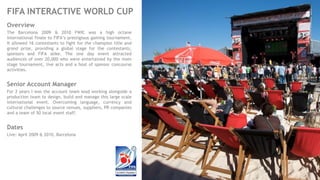 FIFA INTERACTIVE WORLD CUP
Overview
The Barcelona 2009 & 2010 FWIC was a high octane
international finale to FIFA’s prestigious gaming tournament.
It allowed 16 contestants to fight for the champion title and
grand prize, providing a global stage for the contestants,
sponsors and FIFA alike. The one day event attracted
audiences of over 20,000 who were entertained by the main
stage tournament, live acts and a host of sponsor concourse
activities.
Senior Account Manager
For 2 years I was the account team lead working alongside a
production team to design, build and manage this large scale
international event. Overcoming language, currency and
cultural challenges to source venues, suppliers, PR companies
and a team of 50 local event staff.
Dates
Live: April 2009 & 2010, Barcelona
 