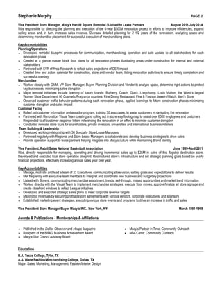 Stephanie Murphy PAGE 2
Vice President Store Manager, Macy’s Herald Square Remodel / Liaised to Lease Partners August 2011-July 2014
Was responsible for directing the planning and execution of the 4-year $500M renovation project in efforts to improve efficiencies, expand
selling areas and, in turn, increase sales revenue. Oversaw detailed planning for 2 1/2 years of the renovation, analyzing space and
determining merchandise placement for successful execution of merchandising plans.
Key Accountabilities
Planning/Operations
▪ Developed remodel blueprint processes for communication, merchandising, operation and sale update to all stakeholders for each
renovation phase
▪ Created at a glance master block floor plans for all renovation phases illustrating areas under construction for internal and external
stakeholders
▪ Partnered with EVP of Area Research to reflect sales projections of CER impact
▪ Created time and action calendar for construction, store and vendor team, listing renovation activities to ensure timely completion and
successful opening
Merchandise
▪ Worked closely with GMM, VP Store Manager, Buyer, Planning Division and Vendor to analyze space, determine right actions to protect
key businesses, minimizing sales disruption
▪ Major remodel initiatives include opening of luxury brands: Burberry, Coach, Gucci, Longchamp, Louis Vuitton, the World’s largest
Women Shoe Department, 60 Cosmetic/Fragrance counters, Fine Dining Restaurant, Fine & Fashion Jewelry/Watch, Men’s Store
▪ Observed customer traffic behavior patterns during each renovation phase, applied learnings to future construction phases minimizing
customer disruption and sales impact
Customer Facing
▪ Rolled out customer information ambassador program, training 30 associates, to assist customers in navigating the renovation
▪ Partnered with Renovation Visual Team creating and rolling out in store way finding map to assist over 6000 employees and customers
▪ Responded to all customer response letters referencing the renovation in an effort to minimize customer disruption
▪ Conducted remodel store tours for shareholders, private investors, universities and international business retailers
Team Building & Leadership
▪ Developed working relationship with 36 Specialty Store Lease Managers
▪ Partnered regularly with Regional and Store Lease Managers to collaborate and develop business strategies to drive sales
▪ Provide operation support to lease partners helping integrate into Macy’s culture while maintaining Brand identity
Vice President, Retail Sales National Basketball Association June 1999-April 2011
Was, directly responsible for managing, operating and driving incremental sales up to $25M in sales of this flagship destination store.
Developed and executed total store operation blueprint. Restructured store’s infrastructure and set strategic planning goals based on yearly
financial projections, effectively increasing annual sales year over year.
Key Accountabilities
▪ Manage, motivate and lead a team of 33 Executives, communicating store vision, setting goals and expectations to deliver results
▪ Met frequently with executive team members to interpret and coordinate new business and budgetary projections
▪ Liaised with Buyers, communicating merchandise assortment, trends, sell-through, missed opportunities and market trend information
▪ Worked directly with the Visual Team to implement merchandise strategies, execute floor moves, approve/finalize all store signage and
create storefront windows to reflect League initiatives
▪ Developed and executed strategic sales plans to meet corporate revenue targets
▪ Maximized revenues by securing profitable joint agreements with various vendors, corporate executives, and sponsors
▪ Established marketing event strategies, executing various store events and programs to drive an increase in traffic and sales
Vice President Store Manager/Buyer Macy’s INC., New York, NY March 1991-1999
Awards & Publications - Memberships & Affiliations
▪ Published in the Dallas Observer and Hoops Magazine
▪ Recipient of the BRAG Business Achievement Award
▪ Macy’s Star Council Advisory Board
▪ Macy’s Partner in Time: Community Outreach
▪ NBA Cares: Community Outreach
Education
B.A. Texas College, Tyler, TX
A.A. Wade Fashion/Merchandising College, Dallas, TX
Major: Sales, Marketing, Management. Fashion/Interior Design
 