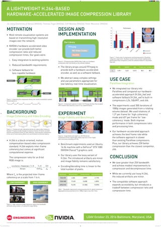 A LIGHTWEIGHT H.264-BASED
HARDWARE-ACCELERATED IMAGE COMPRESSION LIBRARY
LDAV October 23, 2016 Baltimore, Maryland, USA
MOTIVATION
•	Most remote visualization systems are
based on transmitting high-resolution
images over the network.
•	NVIDIA’s hardware-accelerated video
encoder can provide both better
compression rates and reduced
compression times. Our goals were:
	 i.	 Easy integration to existing systems
	 ii.	 Reduced bandwidth requirements
	 iii. Software fallback for
less-capable hardware
•	The library wraps around FFmpeg to
provide both a hardware-accelerated
encoder, as well as a software fallback.
•	We abstract away complex settings
and use parameters appropriate for
low-latency, real-time visualization.
•	Benchmark experiments used an Ubuntu
16.04 machine with a GeForce®
GTX 1080
(NVIDIA Pascal™
) graphics card.
•	Our library uses the lossy variant of
H.264. The introduced artifacts are minor
and image fidelity remains satisfactory.
•	Encoding/decoding time is linear to the
total number of pixels.
DESIGN AND
IMPLEMENTATION
BACKGROUND
Image Coherency and Video Encoding
•	H.264 is a block-oriented, motion
compensation-based video compression
standard. H.264 exploits inter-frame
coherency but comes at significant
computational expense.
	The compression ratio for an 8-bit
RGB image is:
Where fm
is the projected inter-frame
coherency on a scale from 1 to 4.
USE CASE
ParaView Integration
•	We integrated our library into
ParaView and compared our hardware-
accelerated approach (H.264_hw) and
software fallback (H.264_sw) to built-in
compressors LZ4, SQUIRT, and zlib.
•	The experiments used 300 iterations of
1080p images generated from a rotating
volume dataset. We used rotations of
1.2º per frame for ‘high-coherency’
mode and 45º per frame for ‘low-
coherency’ mode. Both improve
performance in both compression ratio
and processing time.
•	Our hardware-accelerated approach
achieves the best frame rate while
the software approach is slower
than existing ParaView compressors.
Plus, our library achieves 25X better
compression than the closest competitor,
zlib.
CONCLUSION
•	We save greater than 25X bandwidth
and achieve modest improvements to
compression and decompression time.
•	While we currently use lossy H.264,
the induced artifacts are minor.
•	The compatible software approach
expands accessibility, but introduces a
tradeoff between compression ratio and
compression time.
EXPERIMENT
Image Fidelity and Benchmark
Figure 1: Integrating the compression library into remote visualization system.
Overall latency is
Tend-to-end
=Trender
+Tcompress
+Tcommunication
+Tdecompress
+Tblit
I-frame P-frame B-frame I-frame
Figure 2 : I-frames are self-referential and do not require other frames to
decode; P-frames encode changes to previous frames; B-frames use both
previous and forward frames for data reference, acquiring best compression
at the cost of frame latency. We do not use B-frames to minimize latency.
Figure 4 : FFmpeg provides NVIDIA Video Codec as a hardware-
accelerated codec and libx264 as the software fallback.
Figure 6 : Image fidelity with high (fm
=4, 30 FPS) bitrate.
Compression of the original (left) creates only minor errors (right)
with a structural similarity of 99.3%
Table 1 : Bandwidth requirement and processing time for typical resolutions.
Aggregated processing latency for a 1080p image is less than 10ms.
Figure 3 : High-coherency image sequences require less bandwidth
(achieved using a lower fm
) to preserve image fidelity.
Figure 5 : Compression pipeline in detail. An FFmpeg interface that accepted
GPU-resident data would be a boon to our implementation.
Figure 7 : Frame rate of compression and decompression in ParaView
integration experiment. Hardware-based H.264 achieves slightly better
performance than competitors, while the software fallback is only better
than zlib.
LOW COHERENCY HIGH COHERENCY
Resolution Bitrate(mbps) Compress(ms) Decompress(ms)
1024x768 6.606 2.8057 2.1170
1920x1080 17.418 5.4358 4.2876
4096x2160 74.318 21.2504 15.0976
LZ4 SQUIRT zlib H.264_hw H.2644_sw
rc
1.29:1 1.43:1 3.43:1 85:1 88:1
PerformanceFPS
175
150
125
100
75
50
25
0
LZ4
SQUIRT
zlib
H.2647_hw
H.2647_sw
Consecutive Frames
Decompression
Compression
I-frame P-frame B-frame I-frame
© 2016 NVIDIA Corporation. All rights reserved. NVIDIA, the NVIDIA logo, GeForce, and NVIDIA Pascal are trademarks and/or registered trademarks of NVIDIA Corporation in the U.S. and other countries. Other company and product names may be trademarks of the respective companies with which they are associated.
Jie Jiang [University of Illinois] [NVIDIA], Thomas Fogal [NVIDIA], Cliff Woolley [NVIDIA], Peter Messmer [NVIDIA]
246174 LDAV 2016_Poster_FNL.indd 1 10/20/16 12:02 PM
 