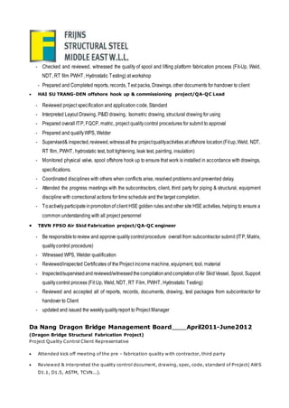 - Checked and reviewed, witnessed the quality of spool and lifting platform fabrication process (Fit-Up, Weld,
NDT, RT film PWHT, Hydrostatic Testing) at workshop
- Prepared and Completed reports, records, Test packs, Drawings, other documents for handover to client
 HAI SU TRANG-DEN offshore hook up & commissioning project/QA-QC Lead
- Reviewed project specification and application code, Standard
- Interpreted Layout Drawing, P&ID drawing, Isometric drawing, structural drawing for using
- Prepared overall ITP, FQCP, matric, project qualitycontrol procedures for submit to approval
- Prepared and qualifyWPS, Welder
- Supervised& inspected,reviewed,witnessallthe projectqualityactivities at offshore location(Fitup,Weld, NDT,
RT film, PWHT, hydrostatic test, bolt tightening, leak test, painting, insulation)
- Monitored physical valve, spool offshore hook up to ensure that work is installed in accordance with drawings,
specifications.
- Coordinated disciplines with others when conflicts arise, resolved problems and prevented delay.
- Attended the progress meetings with the subcontractors, client, third party for piping & structural, equipment
discipline with correctional actions for time schedule and the target completion.
- Toactivelyparticipateinpromotionof client HSE golden rules and other site HSE activities, helping to ensure a
common understanding with all project personnel
 TBVN FPSO Air Skid Fabrication project/QA-QC engineer
- Be responsibletoreview and approve qualitycontrolprocedure overall from subcontractor submit (ITP, Matrix,
qualitycontrol procedure)
- Witnessed WPS, Welder qualification
- Reviewed/inspected Certificates of the Project income machine, equipment, tool, material
- Inspected/supervisedandreviewed/witnessed thecompilationandcompletionofAir SkidVessel, Spool, Support
qualitycontrol process (Fit Up, Weld, NDT, RT Film, PWHT, Hydrostatic Testing)
- Reviewed and accepted all of reports, records, documents, drawing, test packages from subcontractor for
handover to Client
- updated and issued the weeklyqualityreport to Project Manager
Da Nang Dragon Bridge Management Board April2011-June2012
(Dragon Bridge Structural Fabrication Project)
Project Quality Control Client Representative
 Attended kick off meeting of the pre – fabrication quality with contractor, third party
 Reviewed & interpreted the quality control document, drawing, spec, code, standard of Project( AWS
D1.1, D1.5, ASTM, TCVN...).
 