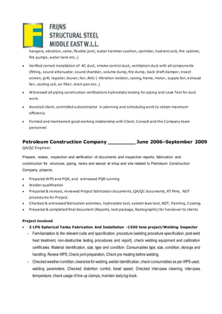 hangers, vibration, valve, flexible joint, water hammer cushion, sprinkler, hydrant cock, fire cabinet,
fire pumps, water tank etc..)
 Verified correct installation of AC duct, smoke control duct, ventilation duct with all components
(fitting, sound attenuator, sound chamber, volume dump, fire dump, back draft damper, insect
screen, grill, register, louver, fan, AHU ( Vibration isolator, casing, frame, motor, supply fan, exhaust
fan, cooling coil, air filter, drain pan etc..)
 Witnessed all piping construction verifications hydrostatic testing for piping and Leak Test for duct
work.
 Assisted client, controlled subcontractor in planning and scheduling work to obtain maximum
efficiency
 Formed and maintained good working relationship with Client, Consult and the Company team
personnel
Petroleum Construction Company _________ June 2006–September 2009
QA/QC Engineer
Prepare, review, inspection and verification of documents and inspection reports, fabrication and
construction for structure, piping, tanks and vessel at shop and site related to Petroleum Construction
Company projects.
 Prepared WPS and PQR, and witnessed PQR running
 Welder qualification
 Prepared & revised, reviewed Project fabrication documents, QA/QC documents, RT films, NDT
procedures for Project
 Checked & witnessed fabrication activities, hydrostatic test, system leak test, NDT, Painting, Coating
 Prepared & completed final document (Reports, test package, Radiographic) for handover to clients
Project involved
 2 LPG Spherical Tanks Fabrication And Installation -1500 tons project/Welding Inspector
- Familiarization to the relevant code and specification, procedure (welding procedure specification, post weld
heat treatment, non-destructive testing procedures and report), check welding equipment and calibration
certificates. Material identification, size, type and condition. Consumables type, size, condition, storage and
handling. Review WPS. Check joint preparation, Check pre-heating before welding.
- Checkedweathercondition,clearanceforwelding,welderidentification, check consumables as per WPS used,
welding parameters, Checked distortion control, travel speed, Checked inter-pass cleaning, inter-pass
temperature, check usage of line up clamps, maintain dailylog book.
 