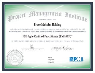 HAS BEEN FORMALLY EVALUATED FOR EXPERIENCE, KNOWLEDGE AND SKILLS IN THE SPECIALIZED AREA OF
AGILE PRINCIPLES, PRACTICES, TOOLS AND TECHNIQUES AND IS HEREBY BESTOWED THE GLOBAL CREDENTIAL
THIS IS TO CERTIFY THAT
IN TESTIMONY WHEREOF, WE HAVE SUBSCRIBED OUR SIGNATURES UNDER THE SEAL OF THE INSTITUTE
PMI Agile Certified Practitioner (PMI-ACP)®
Antonio Nieto-Rodriguez • Chair, Board of Directors Mark A. Langley • President and Chief Executive OfﬁcerAntonio Nieto-Rodriguez • Chair, Board of Directors Mark A. Langley • President and Chief Executive Ofﬁcer
13 August 2013
12 August 2019
Bruce Malcolm Holding
1657736PMI-ACP® Number:
PMI-ACP® Original Grant Date:
PMI-ACP® Expiration Date:
 