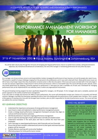 You will be taken step by step through the intricacies of managing poor & good performance, how to run performance reviews, setting benchmarks &
objectives, key motivational & behavioural considerations, the role of the manager in maintaining performance & many other key topics
As a manager, one of your primary concerns and responsibilities involves managing the performance of your business unit and the people who report to you.
This presents a wealth of unique challenges ranging from the personal to the professional, and it’s your job to deal with them. Many performance issues are
left to have a much larger impact than they should when corrective action is often the only option. If the issues and causes are dealt with in the early stages it
can save you and your organization a huge amount in terms of time and resources. There is a much better way! This course will help you plan, execute, assess
and review performance by adopting a proactive approach to performance. It will equip you with a workable set of tools and a framework for managing
performance that can be implemented for any individual, team or within any organizational environment.
This ground breaking training program has been specifically designed for managers, not HR people. It’s for managers who want a complete, practical and
proven approach to the realities of performance management.
If you ever have to manage and minimise the effects of poor performance, this course will dramatically increase your chances of a successful and desired
outcome. Managers invariably find themselves spending the bulk of their time dealing with the performance of their weakest team members. This is usually
at the expense of investing more time with the strongest team members, who are often responsible for the bulk of performance success. This course will help
you address this common imbalance.
Developed after extensive research and
consultation with professionals at all levels
within business, we have highlighted the
key performance management skills that
every manager needs to operate at the
highest level.
The course is essential for all managers and
leaders who recognise that an effective
approach to performance management is
an essential set of skills that they must
develop. It will prove invaluable for
experienced managers who want to
develop their skills to a higher level and to
managers who have had no formal
exposure or training, in managing
performance.
• Understand the importance and purpose of strong performance management
• Learn how to create and implement a robust performance management process
• Create a strategy based performance management framework and plan that aligns to
cultural and financial business outcomes
• Identify key behaviours required in ongoing performance management
• Learn to spot the warning signs of poor performance and take pre-emptive action
• Understand motivation in the work place and how to achieve the most from your
employees
• Learn new ways to reward good performance, both financially and non-financially
• Ensure that all team members understand and commit to their goals and know how their
progress will be measured
• Provide effective coaching with constructive feedback
• Effectively prepare for timely performance reviews
E: registration@peganix.com
T: +2711 041 0181
F: +2786 407 8243
 