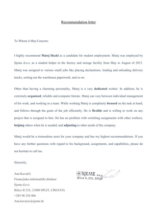 Recommendation letter
To Whom it May Concern:
I highly recommend Matej Hackl as a candidate for student employment. Matej was employed by
Sjeme d.o.o. as a student helper in the factory and storage facility from May to August of 2015.
Matej was assigned to various small jobs like placing declarations, loading and unloading delivery
trucks, sorting out the warehouse paperwork, and so on.
Other than having a charming personality, Matej is a very dedicated worker. In addition, he is
extremely organized, reliable and computer literate. Matej can vary between individual management
of his work, and working in a team. While working Matej is completely focused on the task at hand,
and follows through the goals of the job efficiently. He is flexible and is willing to work on any
project that is assigned to him. He has no problem with switching assignments with other workers,
helping others when he is needed, and adjusting to other needs of the company.
Matej would be a tremendous asset for your company and has my highest recommendations. If you
have any further questions with regard to his background, assignments, and capabilities, please do
not hesitate to call me.
Sincerely,
Ana Kuvačić
Financijsko-informatički direktor
Sjeme d.o.o.
Bilice II 21E, 21000 SPLIT, CROATIA
+385 98 258 406
Ana.kuvacic@sjeme.hr
 