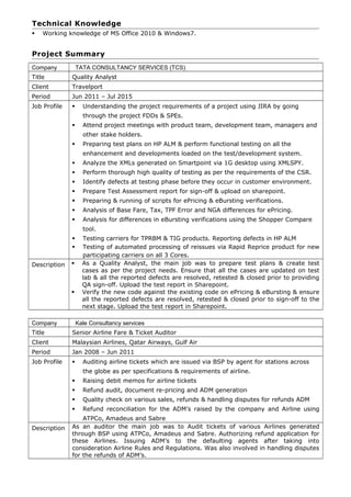 Technical Knowledge
 Working knowledge of MS Office 2010 & Windows7.
Project Summary
Company TATA CONSULTANCY SERVICES (TCS)
Title Quality Analyst
Client Travelport
Period Jun 2011 – Jul 2015
Job Profile  Understanding the project requirements of a project using JIRA by going
through the project FDDs & SPEs.
 Attend project meetings with product team, development team, managers and
other stake holders.
 Preparing test plans on HP ALM & perform functional testing on all the
enhancement and developments loaded on the test/development system.
 Analyze the XMLs generated on Smartpoint via 1G desktop using XMLSPY.
 Perform thorough high quality of testing as per the requirements of the CSR.
 Identify defects at testing phase before they occur in customer environment.
 Prepare Test Assessment report for sign-off & upload on sharepoint.
 Preparing & running of scripts for ePricing & eBursting verifications.
 Analysis of Base Fare, Tax, TPF Error and NGA differences for ePricing.
 Analysis for differences in eBursting verifications using the Shopper Compare
tool.
 Testing carriers for TPRBM & TIG products. Reporting defects in HP ALM
 Testing of automated processing of reissues via Rapid Reprice product for new
participating carriers on all 3 Cores.
Description  As a Quality Analyst, the main job was to prepare test plans & create test
cases as per the project needs. Ensure that all the cases are updated on test
lab & all the reported defects are resolved, retested & closed prior to providing
QA sign-off. Upload the test report in Sharepoint.
 Verify the new code against the existing code on ePricing & eBursting & ensure
all the reported defects are resolved, retested & closed prior to sign-off to the
next stage. Upload the test report in Sharepoint.
Company Kale Consultancy services
Title Senior Airline Fare & Ticket Auditor
Client Malaysian Airlines, Qatar Airways, Gulf Air
Period Jan 2008 – Jun 2011
Job Profile  Auditing airline tickets which are issued via BSP by agent for stations across
the globe as per specifications & requirements of airline.
 Raising debit memos for airline tickets
 Refund audit, document re-pricing and ADM generation
 Quality check on various sales, refunds & handling disputes for refunds ADM
 Refund reconciliation for the ADM’s raised by the company and Airline using
ATPCo, Amadeus and Sabre
Description As an auditor the main job was to Audit tickets of various Airlines generated
through BSP using ATPCo, Amadeus and Sabre. Authorizing refund application for
these Airlines. Issuing ADM’s to the defaulting agents after taking into
consideration Airline Rules and Regulations. Was also involved in handling disputes
for the refunds of ADM’s.
 