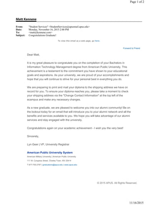 Matt Kennene
From: "Student Services" <StudentServices@apusmail.apus.edu>
Date: Monday, November 16, 2015 2:00 PM
To: <matt@kennene.com>
Subject: Congratulations Graduate!
Page 1 of 2
11/16/2015
To view this email as a web page, go here.
Forward to Friend
Dear Matt,
It is my great pleasure to congratulate you on the completion of your Bachelors in
Information Technology Management degree from American Public University. This
achievement is a testament to the commitment you have shown to your educational
goals and aspirations. As your university, we are proud of your accomplishments and
hope that you will continue to strive for your personal best in everything you do.
We are preparing to print and mail your diploma to the shipping address we have on
record for you. To ensure your diploma reaches you, please take a moment to check
your shipping address via the "Change Contact Information" at the top left of the
ecampus and make any necessary changes.
As a new graduate, we are pleased to welcome you into our alumni community! Be on
the lookout today for an email that will introduce you to your alumni network and all the
benefits and services available to you. We hope you will take advantage of our alumni
services and stay engaged with the university.
Congratulations again on your academic achievement - I wish you the very best!
Sincerely,
Lyn Geer | VP, University Registrar
American Public University System
American Military University | American Public University
111 W. Congress Street, Charles Town, WV 25414
T 877-755-2787 | graduations@apus.edu | www.apus.edu
© 2015 APUS. All Rights Reserved.
 