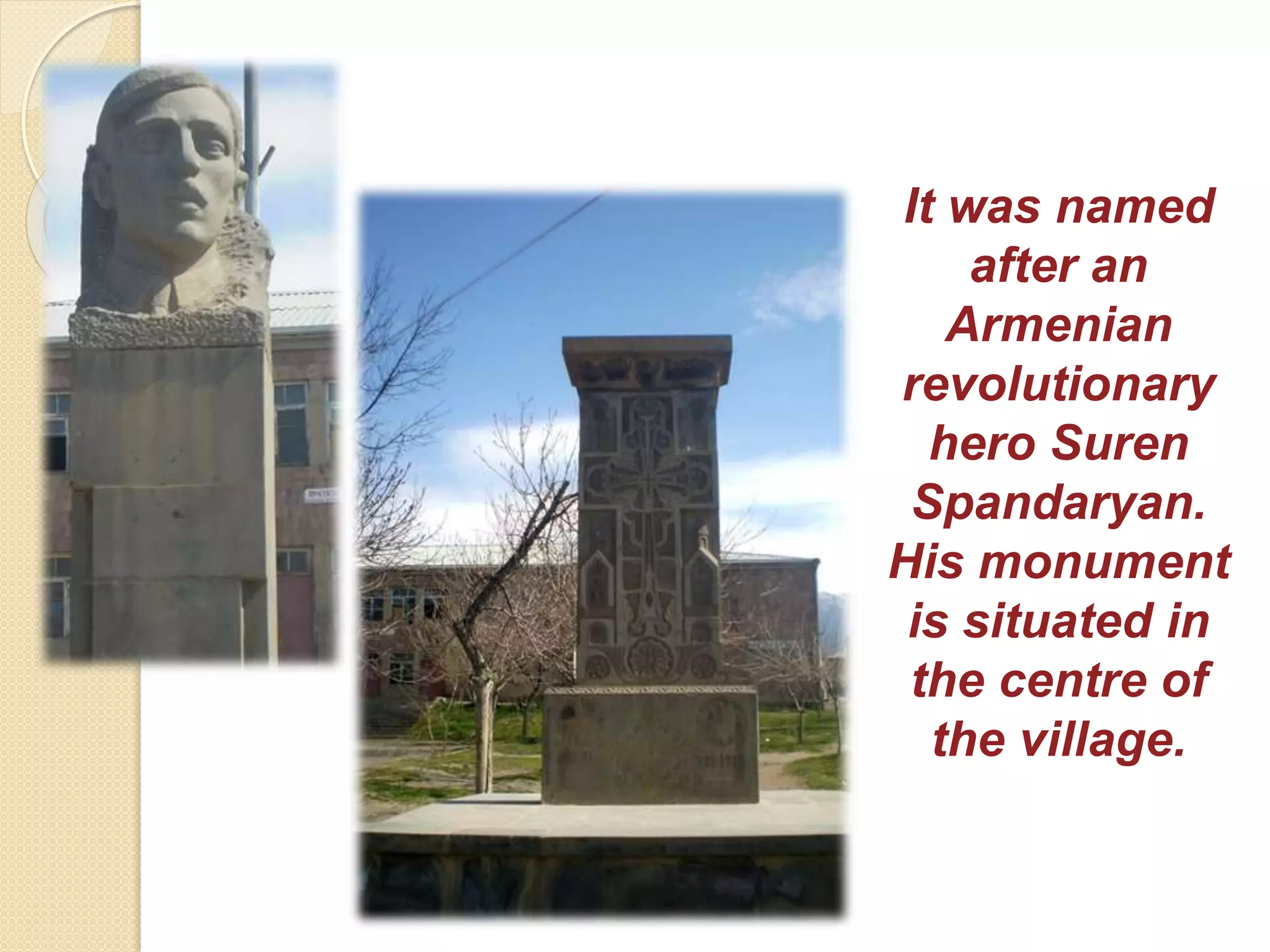 It was named
after an
Armenian
revolutionary
hero Suren
Spandaryan.
His monument
is situated in
the centre of
the village.