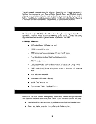 The radios should be able to support a redundant “failsoft” backup conventional system to
facilitate communications from Base-to-Mobile; Base-to-Base; and Mobile-to-Mobile,
allowing communications when the main system is not operational due to any kind of
failure. In addition, increased value can be realized from the conventional system by using
it in a direct repeater or conventional simplex mode, for tactical communications.
Motorola Model CDM1550-LS:
The Motorola model CDM1550-LS mobile radio is clearly the most logical choice for our
operations. This radio meets or exceeds all Military Specs. 810: C, D, and E and is fully
upgradeable with future technologies that will be implemented after 2005.
CDM1550-LS Features:
• 15 Trunked Zones; 16 Talkgroups each.
• 16 Conventional Channels.
• 14 Character alphanumeric display with user-friendly icons.
• X-pand Audio narrowband digital audio enhancement.
• 40 Watts output power.
• User programmable Scan functions: Group, All Group, Auto Group Select.
• MDC1200 Signaling on all LTR systems: Caller ID, Selective Call, and Call
Alert.
• Horn and Lights activation.
• Telephone interconnect capability.
• Mobile Data Terminal port.
• Fully supports Trident Pass-Port Protocol.
Trident Pass-Port Protocol:
PassPort is a trunking protocol developed by Trident Micro Systems that provides wide-
area coverage and offers users and system owners several enhanced features, including:
• Seamless roaming with automatic registration and de-registration between sites.
• Piracy and cloning protection through Electronic Serial Numbers.
11
 