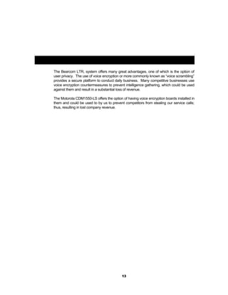 Voice Encryption (Privacy):
The Bearcom LTR, system offers many great advantages, one of which is the option of
user privacy. The use of voice encryption or more commonly known as “voice scrambling”
provides a secure platform to conduct daily business. Many competitive businesses use
voice encryption countermeasures to prevent intelligence gathering, which could be used
against them and result in a substantial loss of revenue.
The Motorola CDM1550-LS offers the option of having voice encryption boards installed in
them and could be used to by us to prevent competitors from stealing our service calls;
thus, resulting in lost company revenue.
13
 