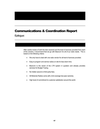 Chapter
Final Comments6
Communications & Coordination Report
Epilogue:
_________________________________________________________________________________
General Review and Recommendations:
After careful review of both the bids received and the level of services provided from each
of the vendors, I recommend that we go with Bearcom for all of our radio needs. This is
based on the following criteria:
• We only have to deal with one radio vendor for all level of services provided.
• Easy to program and service radios on site for less down time.
• Bearcom is the owner of the LTR system in question and already provides
services for Budget Towing.
• No hidden second or third party fees.
• All Motorola Radios come with a full coverage two-year warranty.
• High level of commitment to customer satisfaction around the world.
17
 