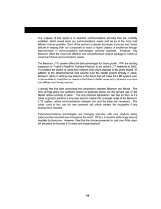 Closing Comments:
The purpose of this report is to examine communications services that are currently
available, which would solve our communications needs and do so in the most cost
efficient manner possible. Each of the vendors contacted expressed a sincere and honest
attitude in helping both our companies to reach a higher plateau of excellence through
improvements in communications technologies currently available. However, only
Bearcom offers the most cost effective and comprehensive product package to meet our
current and future communications needs.
The Bearcom LTR, system offers the best advantages for future growth. With the coming
integration of Trident’s PassPort Trunking Protocol, to the current LTR networks in 2002.
This makes the choice of using their network even more practical in the years ahead. In
addition to the aforementioned cost savings over the Nextel system already in place.
Bearcom plans on adding new features in the future that will make the LTR system even
more versatile to meet the our needs in the future to better serve our customers in a more
cost efficient and timely manner.
I strongly feel that after conducting this comparison between Bearcom and Nextel. The
cost savings alone are sufficient reason to gradually phase out the general use of the
Nextel radios currently in place. The only practical application I can see for them is if a
driver is going to perform a long haul service outside the coverage range of the Bearcom
LTR, system, where communications between him and the base are necessary. The
driver could in fact use his own personal cell phone contact the dispatcher if any
assistance is required.
Telecommunications technologies are changing everyday with new products being
introduced by manufacturers throughout the world. What is innovative technology today is
obsolete by tomorrow. However, I feel that the choices presented in part one of this report
will be useful for the next 5-10 years and maybe beyond.
18
 