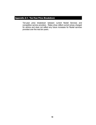 Appendix A-1: Ten-Year Price Breakdown
Ten-year price breakdown between current Nextel Services and
competitive service providers. Rates show reflect current prices charged
for airtime and does not reflect any future increases for Nextel services
provided over the next ten years.
19
 