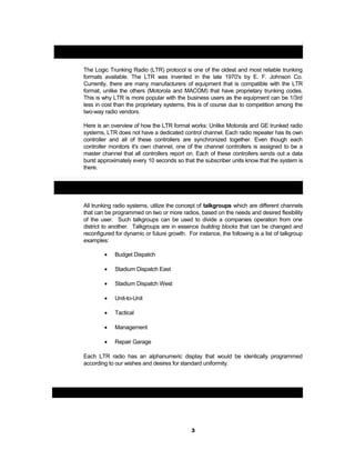 Logic Trunking Radio (LTR) Technology:
The Logic Trunking Radio (LTR) protocol is one of the oldest and most reliable trunking
formats available. The LTR was invented in the late 1970's by E. F. Johnson Co.
Currently, there are many manufacturers of equipment that is compatible with the LTR
format, unlike the others (Motorola and MACOM) that have proprietary trunking codes.
This is why LTR is more popular with the business users as the equipment can be 1/3rd
less in cost than the proprietary systems, this is of course due to competition among the
two-way radio vendors.
Here is an overview of how the LTR format works: Unlike Motorola and GE trunked radio
systems, LTR does not have a dedicated control channel. Each radio repeater has its own
controller and all of these controllers are synchronized together. Even though each
controller monitors it's own channel, one of the channel controllers is assigned to be a
master channel that all controllers report on. Each of these controllers sends out a data
burst approximately every 10 seconds so that the subscriber units know that the system is
there.
LTR Trunking Talkgroup Concept:
All trunking radio systems, utilize the concept of talkgroups which are different channels
that can be programmed on two or more radios, based on the needs and desired flexibility
of the user. Such talkgroups can be used to divide a companies operation from one
district to another. Talkgroups are in essence building blocks that can be changed and
reconfigured for dynamic or future growth. For instance, the following is a list of talkgroup
examples:
• Budget Dispatch
• Stadium Dispatch East
• Stadium Dispatch West
• Unit-to-Unit
• Tactical
• Management
• Repair Garage
Each LTR radio has an alphanumeric display that would be identically programmed
according to our wishes and desires for standard uniformity.
Chapter
3
 