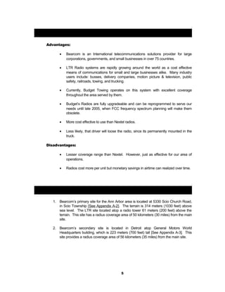 Bearcom LTR Trunking Radios:
Advantages:
• Bearcom is an International telecommunications solutions provider for large
corporations, governments, and small businesses in over 75 countries.
• LTR Radio systems are rapidly growing around the world as a cost effective
means of communications for small and large businesses alike. Many industry
users include: busses, delivery companies, motion picture & television, public
safety, railroads, towing, and trucking.
• Currently, Budget Towing operates on this system with excellent coverage
throughout the area served by them.
• Budget’s Radios are fully upgradeable and can be reprogrammed to serve our
needs until late 2005, when FCC frequency spectrum planning will make them
obsolete.
• More cost effective to use than Nextel radios.
• Less likely, that driver will loose the radio, since its permanently mounted in the
truck.
Disadvantages:
• Lesser coverage range than Nextel. However, just as effective for our area of
operations.
• Radios cost more per unit but monetary savings in airtime can realized over time.
LTR System Location and Coverage Areas:
1. Bearcom’s primary site for the Ann Arbor area is located at 5330 Scio Church Road,
in Scio Township [See Appendix A-2]. The terrain is 314 meters (1030 feet) above
sea level. The LTR site located atop a radio tower 61 meters (200 feet) above the
terrain. This site has a radius coverage area of 50 kilometers (30 miles) from the main
site.
2. Bearcom’s secondary site is located in Detroit atop General Motors World
Headquarters building, which is 223 meters (700 feet) tall [See Appendix A-3]. This
site provides a radius coverage area of 56 kilometers (35 miles) from the main site.
5
 