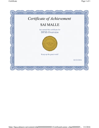 Certificate of Achievement
SAI MALLE
has earned this certificate for
DFSS Overview
Keep up the great work!
02/22/2016
Page 1 of 1Certificate
3/1/2016https://fgcg.sabanow.net/content/crttp000000000000001/CertificateLearner_ofapr00000005...
 