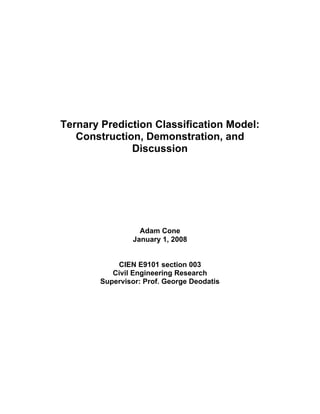 Ternary Prediction Classification Model:
Construction, Demonstration, and
Discussion
Adam Cone
January 1, 2008
CIEN E9101 section 003
Civil Engineering Research
Supervisor: Prof. George Deodatis
 