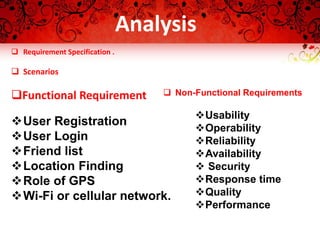  Requirement Specification .
 Scenarios
Functional Requirement
User Registration
User Login
Friend list
Location Finding
Role of GPS
Wi-Fi or cellular network.
 Non-Functional Requirements
Usability
Operability
Reliability
Availability
 Security
Response time
Quality
Performance
Analysis
 
