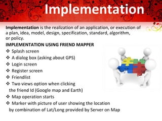 Implementation
Implementation is the realization of an application, or execution of
a plan, idea, model, design, specification, standard, algorithm,
or policy.
IMPLEMENTATION USING FRIEND MAPPER
 Splash screen
 A dialog box (asking about GPS)
 Login screen
 Register screen
 Friendlist
 Two views option when clicking
the friend Id (Google map and Earth)
 Map operation starts
 Marker with picture of user showing the location
by combination of Lat/Long provided by Server on Map
 