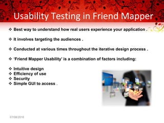 Usability Testing in Friend Mapper
07/08/2016
 Best way to understand how real users experience your application .
 It involves targeting the audiences .
 Conducted at various times throughout the iterative design process .
 ‘Friend Mapper Usability’ is a combination of factors including:
 Intuitive design
 Efficiency of use
 Security
 Simple GUI to access .
 