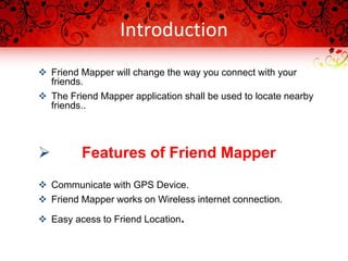 Introduction
 Friend Mapper will change the way you connect with your
friends.
 The Friend Mapper application shall be used to locate nearby
friends..
 Features of Friend Mapper
 Communicate with GPS Device.
 Friend Mapper works on Wireless internet connection.
 Easy acess to Friend Location.
 