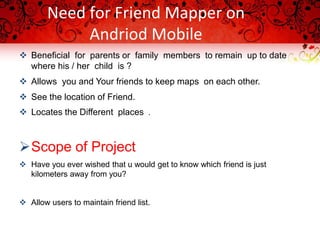 Need for Friend Mapper on
Andriod Mobile
 Beneficial for parents or family members to remain up to date
where his / her child is ?
 Allows you and Your friends to keep maps on each other.
 See the location of Friend.
 Locates the Different places .
Scope of Project
 Have you ever wished that u would get to know which friend is just
kilometers away from you?
 Allow users to maintain friend list.
 