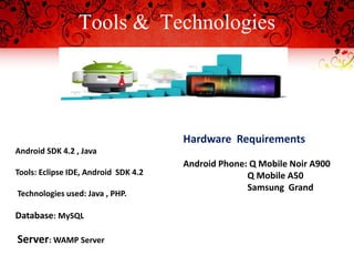 Tools & Technologies
 ANDROID
SLIENT SIDE Hardware Requirements
Android Phone: Q Mobile Noir A900
Q Mobile A50
Samsung Grand
Android SDK 4.2 , Java
Tools: Eclipse IDE, Android SDK 4.2
Technologies used: Java , PHP.
Database: MySQL
Server: WAMP Server
 