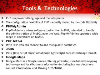  Easily optimize a single binary for phones, tablets, and other devices.
Tools & Technologies
 PHP is a powerful language and the interpreter
 The configuration flexibility of PHP is equally rivaled by the code flexibility.
 PHPMyAdmin
 PhpMyAdmin is a free software tool written in PHP, intended to handle
the administration of MySQL over the Web. PhpMyAdmin supports a wide
range of operations on MySQL.
 PHP MYSQ
 With PHP, you can connect to and manipulate databases.
 JSON
 JSON (Java Script object notation) is lightweight data-interchange format.
 Google Maps
 Google Maps is a Google service offering powerful, user-friendly mapping
technology and local business information-including business locations,
contact information, and Driving directions .
 