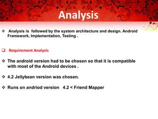  Analysis is followed by the system architecture and design. Android
Framework, Implementation, Testing .
 Requirement Analysis
 The android version had to be chosen so that it is compatible
with most of the Android devices .
 4.2 Jellybean version was chosen.
 Runs on andriod version 4.2 < Friend Mapper
Analysis
 