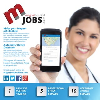 magnethospital
JOBS
1
BASIC JOB
POSTING
$149.00
5
PROFESSIONAL
5 PACK
$699.00
10
CORPORATE
10 PACK
$999.00
Make your Magnet
Jobs Mobile
Healthcare providers need information
fast. And if they can’t ﬁnd it, they’re
gone. That’s why we provide job search
and easy job browsing tools to help
candidates quickly ﬁnd your jobs.
Automatic Device
Detection
Give your prospects a better
experience—whether they’re using an
iPhone, Android, Windows, Blackberry
device, or something else entirely.
We’re your #1 source for
Magnet Hospital Jobs, News
& Information.
Check us out online at:
MagnetHospitalJobs.com
 