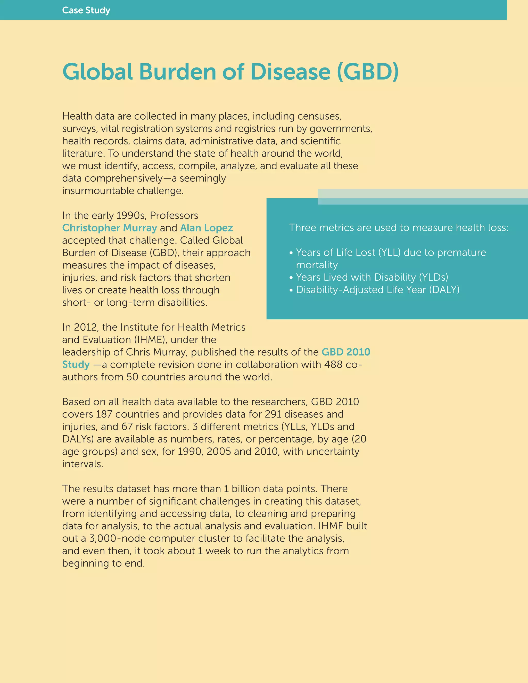 Health data are collected in many places, including censuses,
surveys, vital registration systems and registries run by governments,
health records, claims data, administrative data, and scientific
literature. To understand the state of health around the world,
we must identify, access, compile, analyze, and evaluate all these
data comprehensively—a seemingly
insurmountable challenge.
In the early 1990s, Professors
Christopher Murray and Alan Lopez
accepted that challenge. Called Global
Burden of Disease (GBD), their approach
measures the impact of diseases,
injuries, and risk factors that shorten
lives or create health loss through
short- or long-term disabilities.
In 2012, the Institute for Health Metrics
and Evaluation (IHME), under the
leadership of Chris Murray, published the results of the GBD 2010
Study —a complete revision done in collaboration with 488 co-
authors from 50 countries around the world.
Based on all health data available to the researchers, GBD 2010
covers 187 countries and provides data for 291 diseases and
injuries, and 67 risk factors. 3 different metrics (YLLs, YLDs and
DALYs) are available as numbers, rates, or percentage, by age (20
age groups) and sex, for 1990, 2005 and 2010, with uncertainty
intervals.
The results dataset has more than 1 billion data points. There
were a number of significant challenges in creating this dataset,
from identifying and accessing data, to cleaning and preparing
data for analysis, to the actual analysis and evaluation. IHME built
out a 3,000-node computer cluster to facilitate the analysis,
and even then, it took about 1 week to run the analytics from
beginning to end.
Three metrics are used to measure health loss:
• Years of Life Lost (YLL) due to premature
	mortality
• Years Lived with Disability (YLDs)
• Disability-Adjusted Life Year (DALY)
Global Burden of Disease (GBD)
Case Study
 