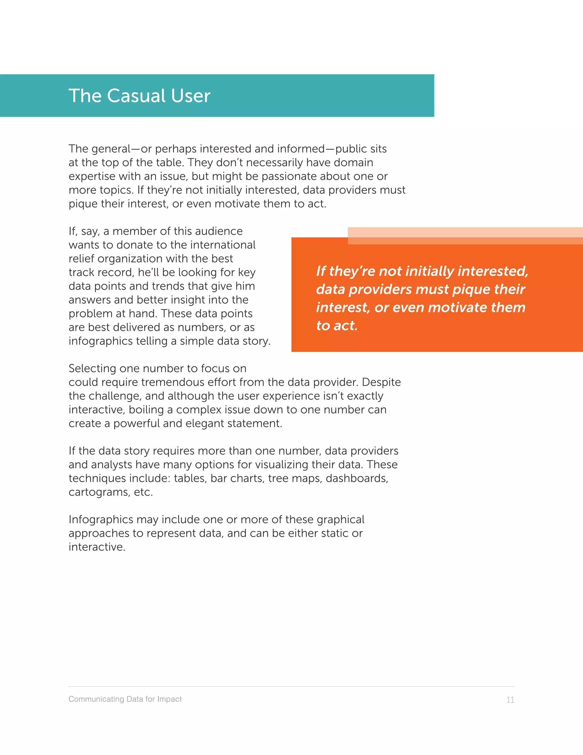 Communicating Data for Impact 11
The Casual User
The general—or perhaps interested and informed—public sits
at the top of the table. They don’t necessarily have domain
expertise with an issue, but might be passionate about one or
more topics. If they’re not initially interested, data providers must
pique their interest, or even motivate them to act.
If, say, a member of this audience
wants to donate to the international
relief organization with the best
track record, he’ll be looking for key
data points and trends that give him
answers and better insight into the
problem at hand. These data points
are best delivered as numbers, or as
infographics telling a simple data story.
Selecting one number to focus on
could require tremendous effort from the data provider. Despite
the challenge, and although the user experience isn’t exactly
interactive, boiling a complex issue down to one number can
create a powerful and elegant statement.
If the data story requires more than one number, data providers
and analysts have many options for visualizing their data. These
techniques include: tables, bar charts, tree maps, dashboards,
cartograms, etc.
Infographics may include one or more of these graphical
approaches to represent data, and can be either static or
interactive.
If they’re not initially interested,
data providers must pique their
interest, or even motivate them
to act.
 