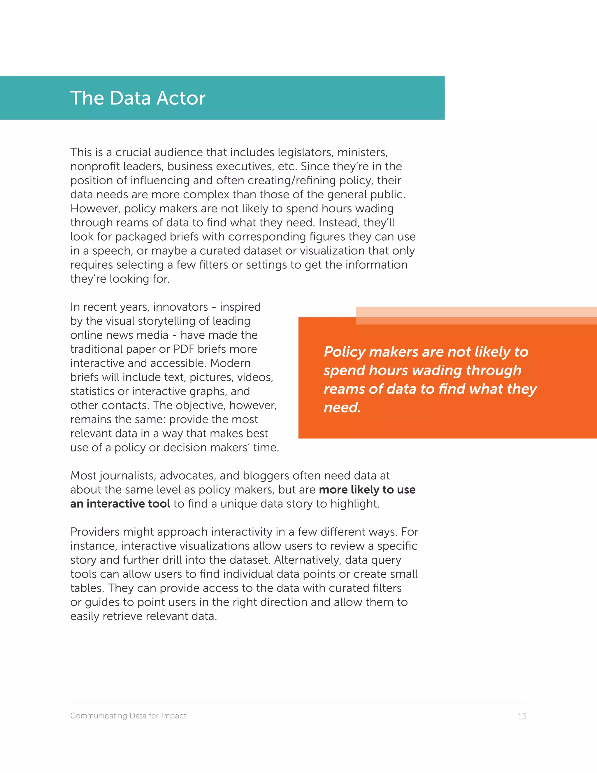 Communicating Data for Impact 13
The Data Actor
This is a crucial audience that includes legislators, ministers,
nonprofit leaders, business executives, etc. Since they’re in the
position of influencing and often creating/refining policy, their
data needs are more complex than those of the general public.
However, policy makers are not likely to spend hours wading
through reams of data to find what they need. Instead, they’ll
look for packaged briefs with corresponding figures they can use
in a speech, or maybe a curated dataset or visualization that only
requires selecting a few filters or settings to get the information
they’re looking for.
In recent years, innovators - inspired
by the visual storytelling of leading
online news media - have made the
traditional paper or PDF briefs more
interactive and accessible. Modern
briefs will include text, pictures, videos,
statistics or interactive graphs, and
other contacts. The objective, however,
remains the same: provide the most
relevant data in a way that makes best
use of a policy or decision makers’ time.
Most journalists, advocates, and bloggers often need data at
about the same level as policy makers, but are more likely to use
an interactive tool to find a unique data story to highlight.
Providers might approach interactivity in a few different ways. For
instance, interactive visualizations allow users to review a specific
story and further drill into the dataset. Alternatively, data query
tools can allow users to find individual data points or create small
tables. They can provide access to the data with curated filters
or guides to point users in the right direction and allow them to
easily retrieve relevant data.
Policy makers are not likely to
spend hours wading through
reams of data to find what they
need.
 