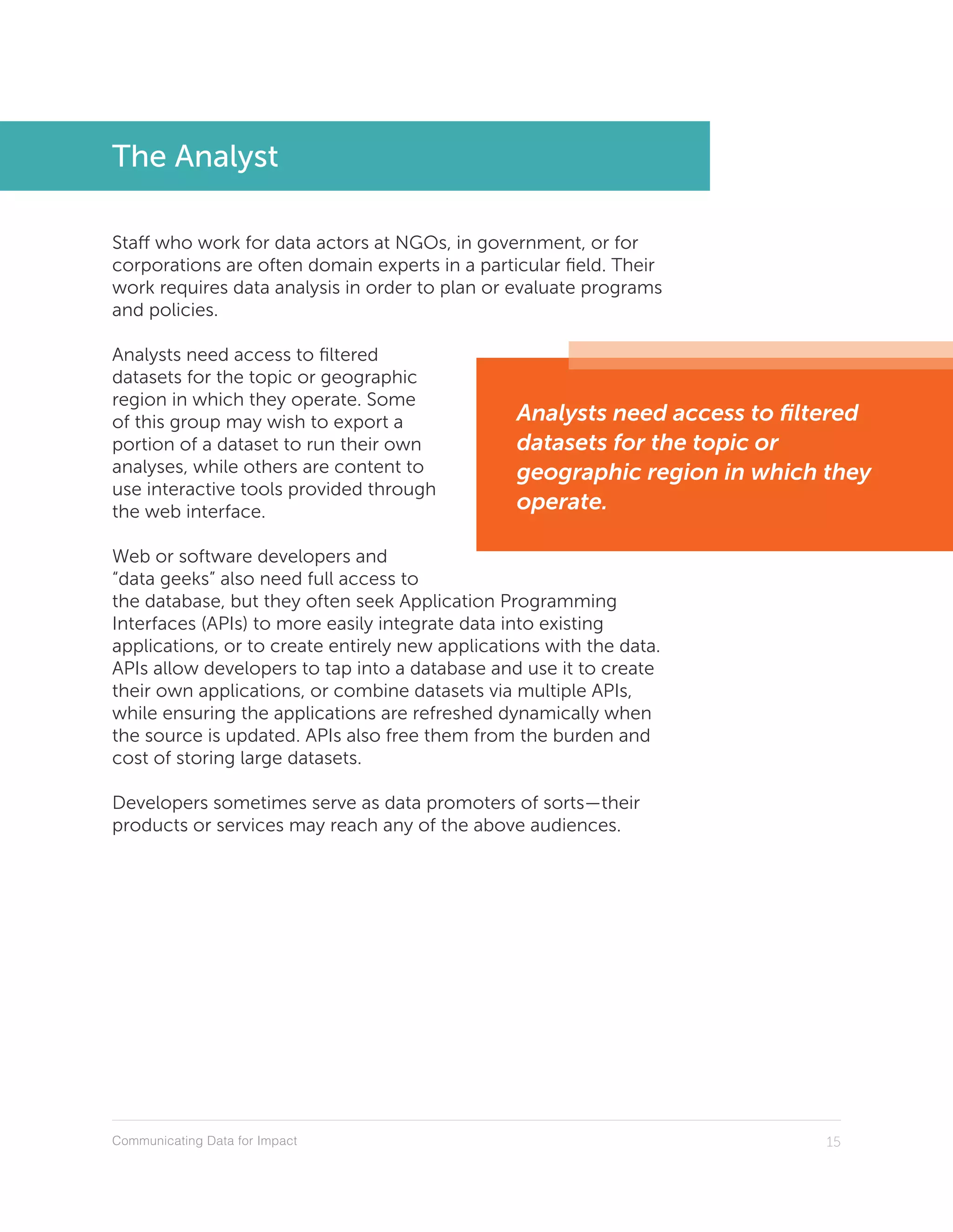 Communicating Data for Impact 15
The Analyst
Staff who work for data actors at NGOs, in government, or for
corporations are often domain experts in a particular field. Their
work requires data analysis in order to plan or evaluate programs
and policies.
Analysts need access to filtered
datasets for the topic or geographic
region in which they operate. Some
of this group may wish to export a
portion of a dataset to run their own
analyses, while others are content to
use interactive tools provided through
the web interface.
Web or software developers and
“data geeks” also need full access to
the database, but they often seek Application Programming
Interfaces (APIs) to more easily integrate data into existing
applications, or to create entirely new applications with the data.
APIs allow developers to tap into a database and use it to create
their own applications, or combine datasets via multiple APIs,
while ensuring the applications are refreshed dynamically when
the source is updated. APIs also free them from the burden and
cost of storing large datasets.
Developers sometimes serve as data promoters of sorts—their
products or services may reach any of the above audiences.
Analysts need access to filtered
datasets for the topic or
geographic region in which they
operate.
 