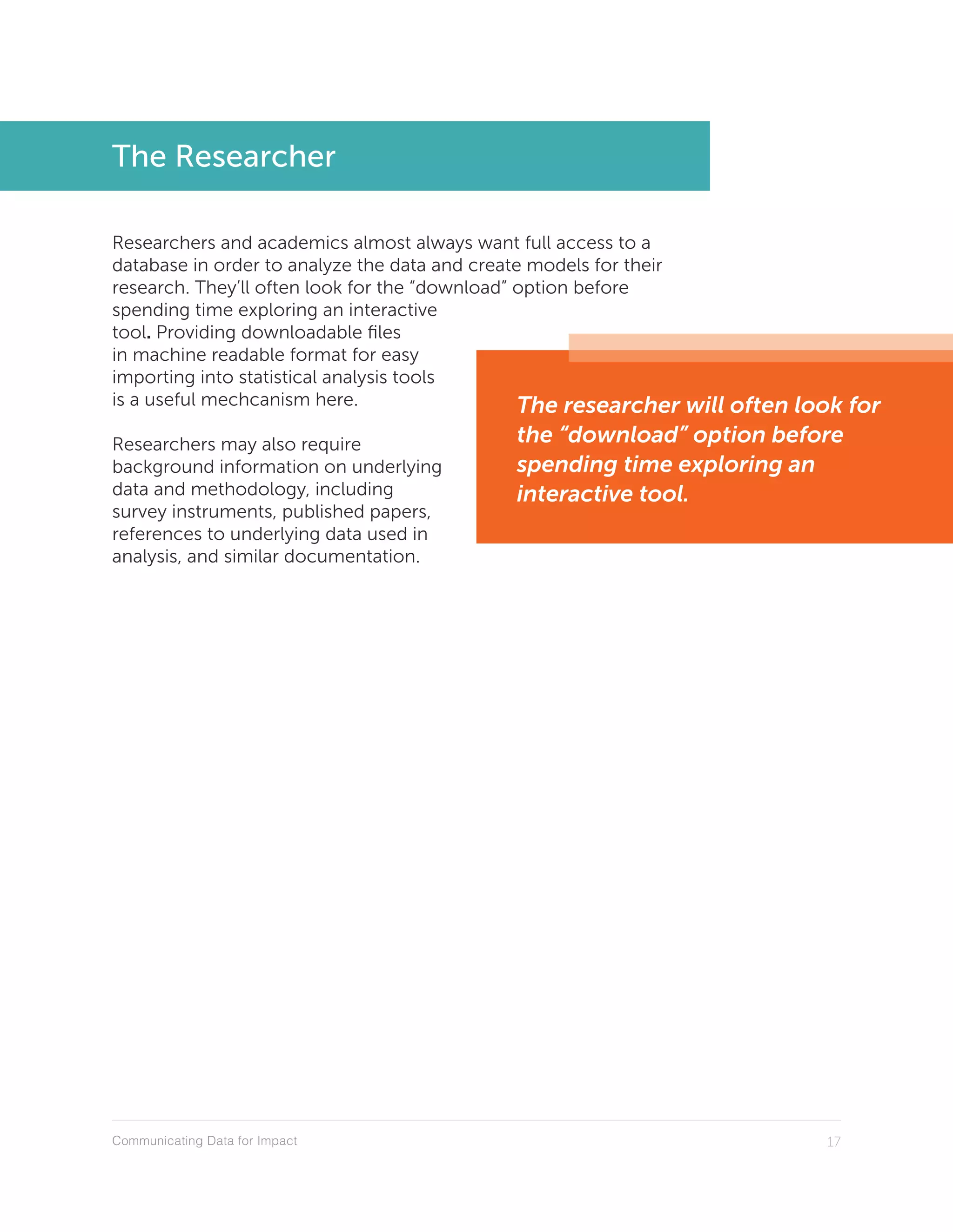 Communicating Data for Impact 17
The Researcher
Researchers and academics almost always want full access to a
database in order to analyze the data and create models for their
research. They’ll often look for the “download” option before
spending time exploring an interactive
tool. Providing downloadable files
in machine readable format for easy
importing into statistical analysis tools
is a useful mechcanism here.
Researchers may also require
background information on underlying
data and methodology, including
survey instruments, published papers,
references to underlying data used in
analysis, and similar documentation.
The researcher will often look for
the “download” option before
spending time exploring an
interactive tool.
 