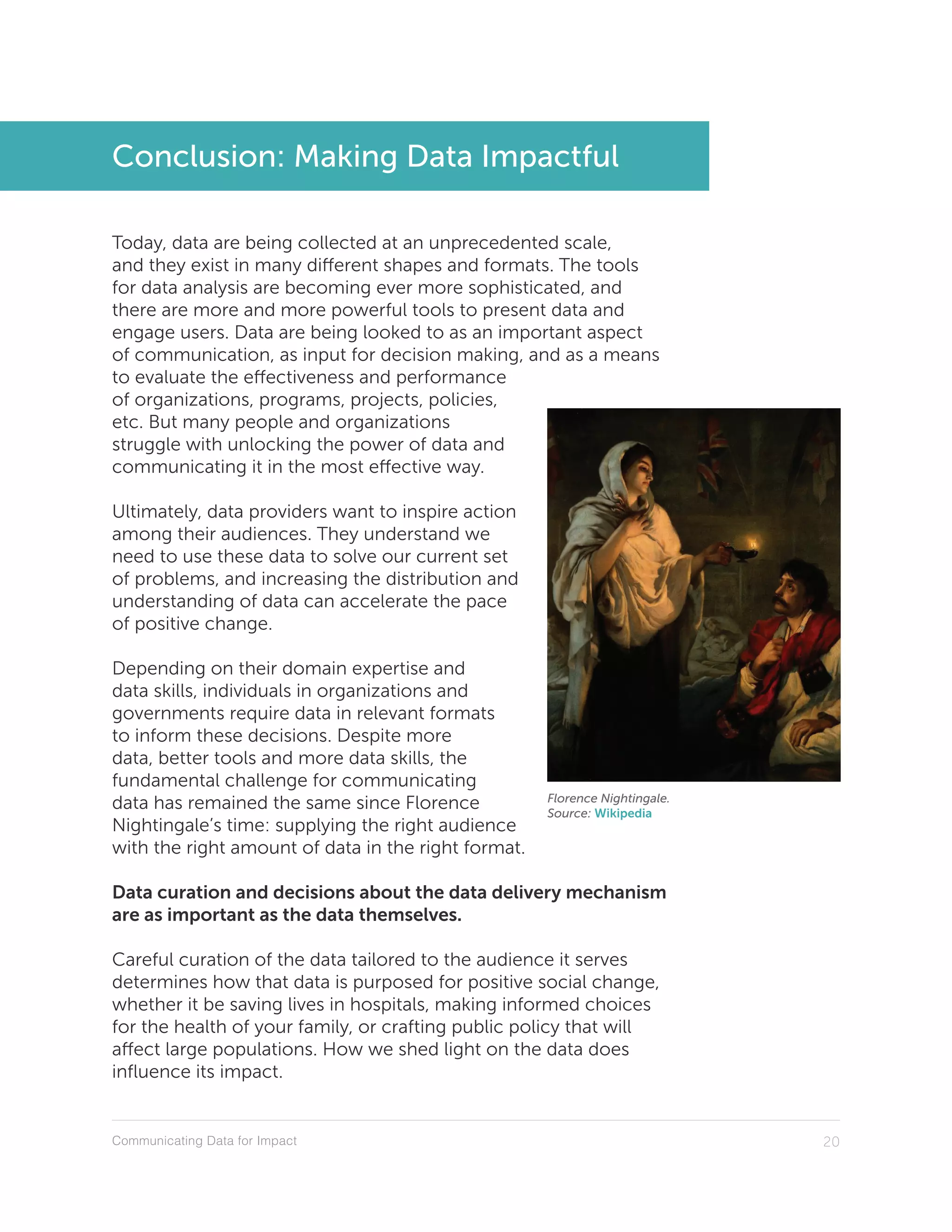 Communicating Data for Impact 20
Conclusion: Making Data Impactful
Today, data are being collected at an unprecedented scale,
and they exist in many different shapes and formats. The tools
for data analysis are becoming ever more sophisticated, and
there are more and more powerful tools to present data and
engage users. Data are being looked to as an important aspect
of communication, as input for decision making, and as a means
to evaluate the effectiveness and performance
of organizations, programs, projects, policies,
etc. But many people and organizations
struggle with unlocking the power of data and
communicating it in the most effective way.
Ultimately, data providers want to inspire action
among their audiences. They understand we
need to use these data to solve our current set
of problems, and increasing the distribution and
understanding of data can accelerate the pace
of positive change.
Depending on their domain expertise and
data skills, individuals in organizations and
governments require data in relevant formats
to inform these decisions. Despite more
data, better tools and more data skills, the
fundamental challenge for communicating
data has remained the same since Florence
Nightingale’s time: supplying the right audience
with the right amount of data in the right format.
Data curation and decisions about the data delivery mechanism
are as important as the data themselves.
Careful curation of the data tailored to the audience it serves
determines how that data is purposed for positive social change,
whether it be saving lives in hospitals, making informed choices
for the health of your family, or crafting public policy that will
affect large populations. How we shed light on the data does
influence its impact.
Florence Nightingale.
Source: Wikipedia
 