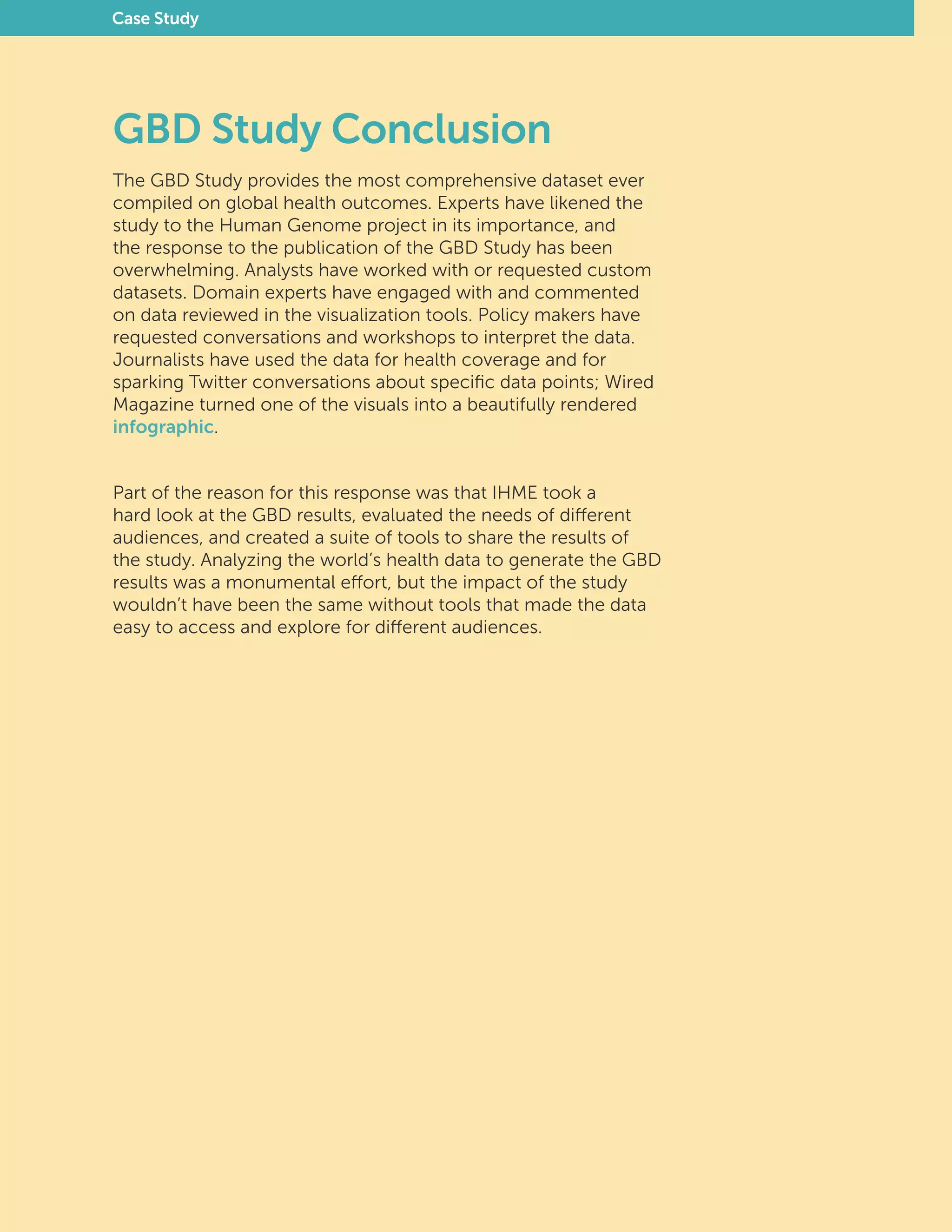 GBD Study Conclusion
The GBD Study provides the most comprehensive dataset ever
compiled on global health outcomes. Experts have likened the
study to the Human Genome project in its importance, and
the response to the publication of the GBD Study has been
overwhelming. Analysts have worked with or requested custom
datasets. Domain experts have engaged with and commented
on data reviewed in the visualization tools. Policy makers have
requested conversations and workshops to interpret the data.
Journalists have used the data for health coverage and for
sparking Twitter conversations about specific data points; Wired
Magazine turned one of the visuals into a beautifully rendered
infographic.
Part of the reason for this response was that IHME took a
hard look at the GBD results, evaluated the needs of different
audiences, and created a suite of tools to share the results of
the study. Analyzing the world’s health data to generate the GBD
results was a monumental effort, but the impact of the study
wouldn’t have been the same without tools that made the data
easy to access and explore for different audiences.
Case Study
 