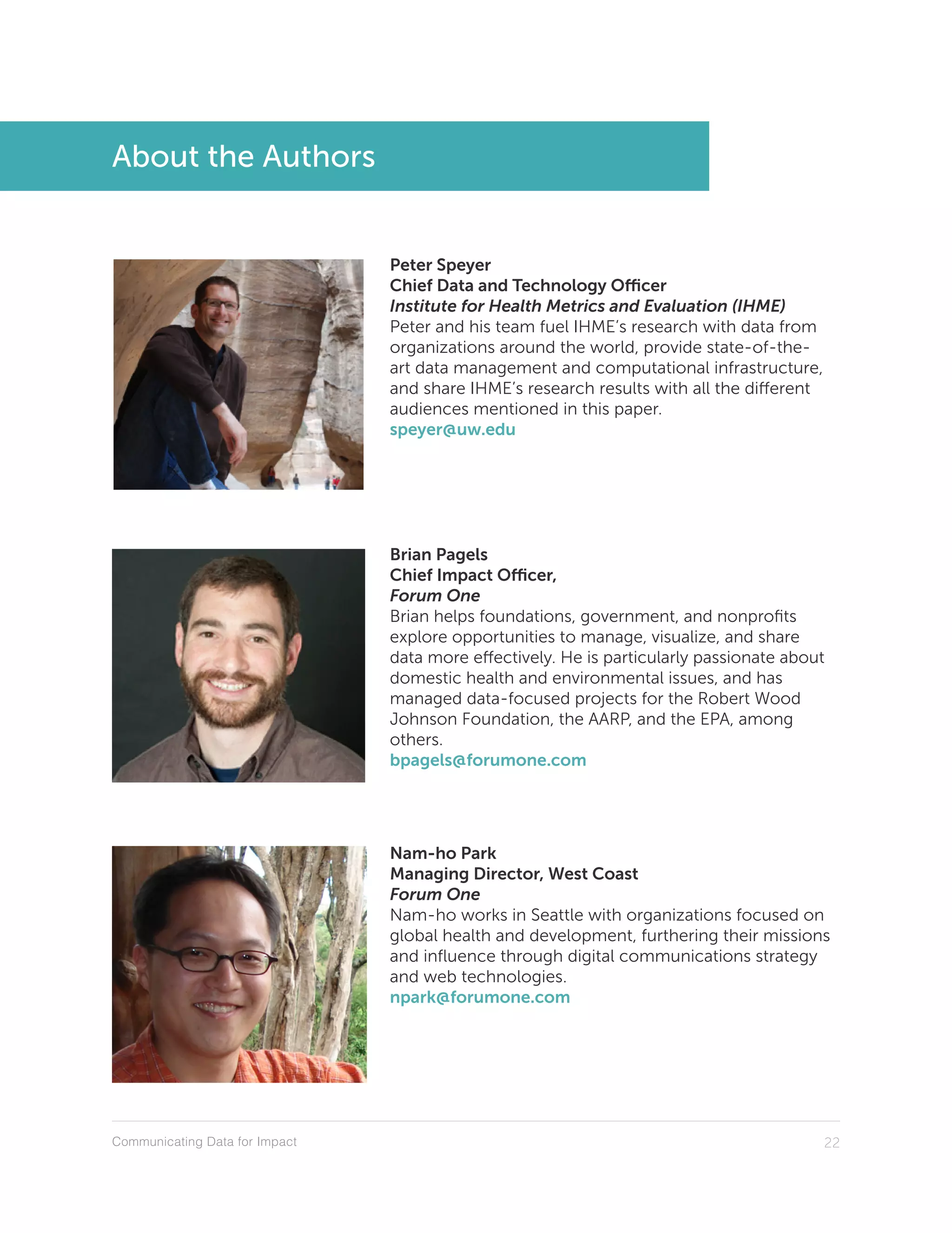 Communicating Data for Impact 22
About the Authors
Peter Speyer
Chief Data and Technology Officer
Institute for Health Metrics and Evaluation (IHME)
Peter and his team fuel IHME’s research with data from
organizations around the world, provide state-of-the-
art data management and computational infrastructure,
and share IHME’s research results with all the different
audiences mentioned in this paper.
speyer@uw.edu
Brian Pagels
Chief Impact Officer,
Forum One
Brian helps foundations, government, and nonprofits
explore opportunities to manage, visualize, and share
data more effectively. He is particularly passionate about
domestic health and environmental issues, and has
managed data-focused projects for the Robert Wood
Johnson Foundation, the AARP, and the EPA, among
others.
bpagels@forumone.com
Nam-ho Park
Managing Director, West Coast
Forum One
Nam-ho works in Seattle with organizations focused on
global health and development, furthering their missions
and influence through digital communications strategy
and web technologies.
npark@forumone.com
 