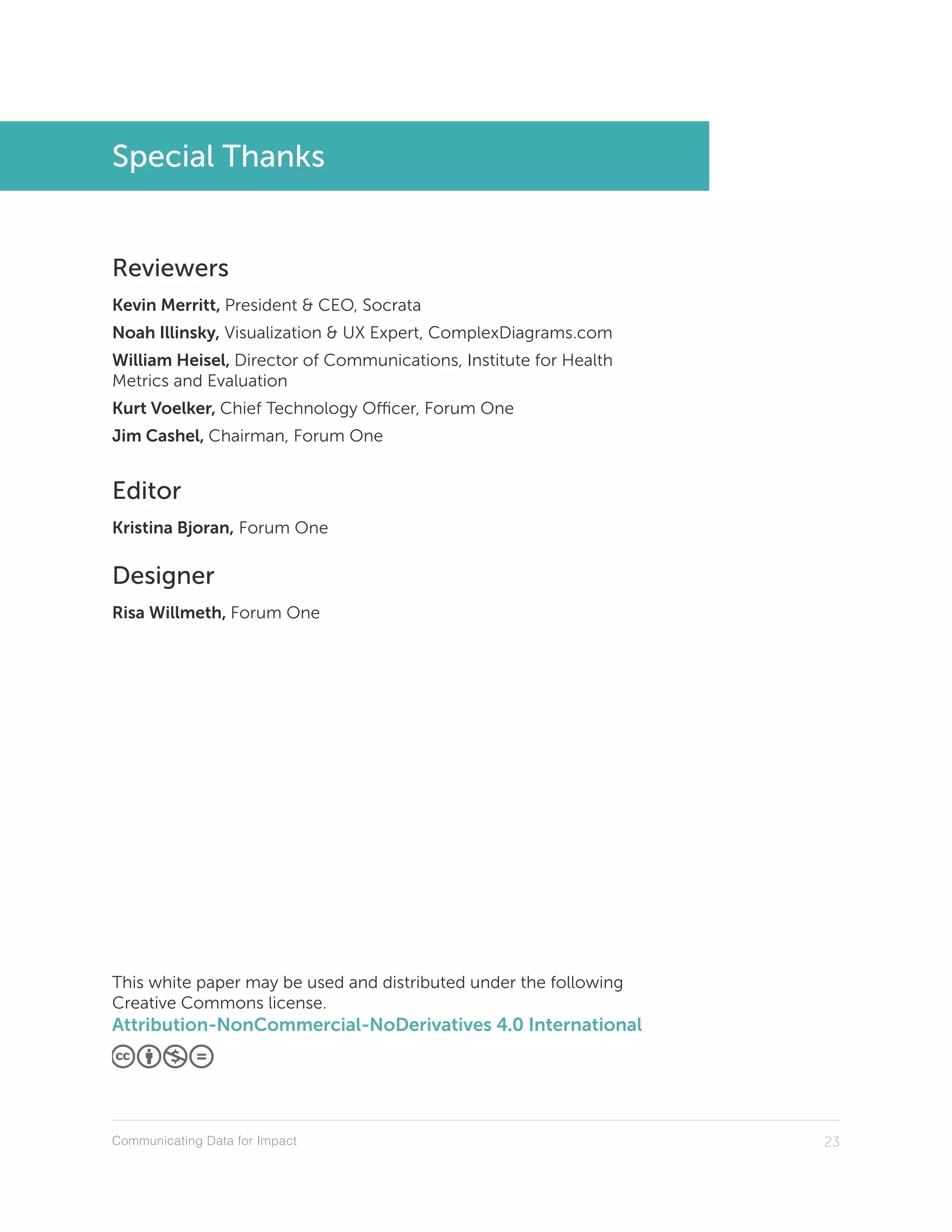 Communicating Data for Impact 23
Special Thanks
Reviewers
Kevin Merritt, President & CEO, Socrata
Noah Illinsky, Visualization & UX Expert, ComplexDiagrams.com
William Heisel, Director of Communications, Institute for Health
Metrics and Evaluation
Kurt Voelker, Chief Technology Officer, Forum One
Jim Cashel, Chairman, Forum One
Editor
Kristina Bjoran, Forum One
Designer
Risa Willmeth, Forum One
This white paper may be used and distributed under the following
Creative Commons license.
Attribution-NonCommercial-NoDerivatives 4.0 International
 