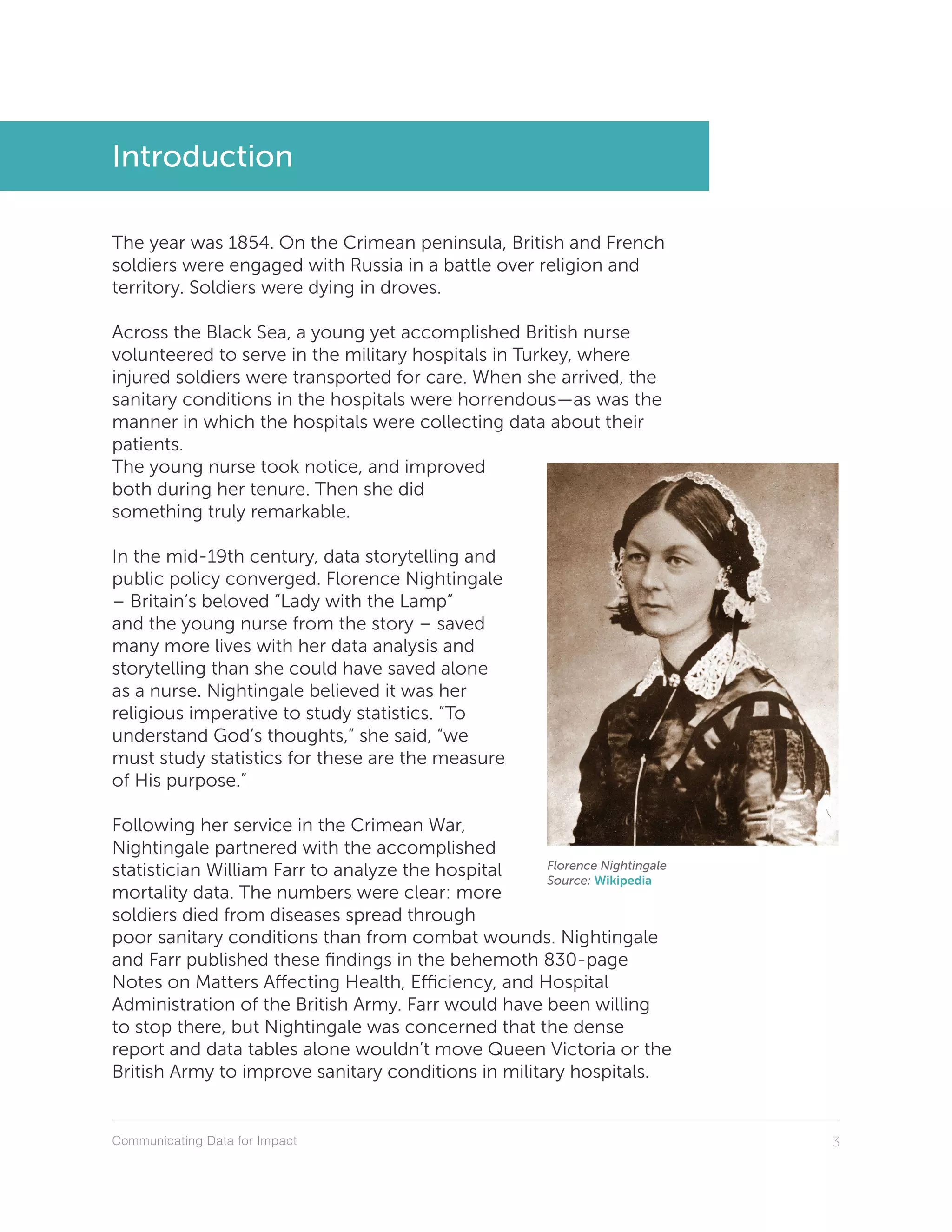 Communicating Data for Impact 3
Introduction
The year was 1854. On the Crimean peninsula, British and French
soldiers were engaged with Russia in a battle over religion and
territory. Soldiers were dying in droves.
Across the Black Sea, a young yet accomplished British nurse
volunteered to serve in the military hospitals in Turkey, where
injured soldiers were transported for care. When she arrived, the
sanitary conditions in the hospitals were horrendous—as was the
manner in which the hospitals were collecting data about their
patients.
The young nurse took notice, and improved
both during her tenure. Then she did
something truly remarkable.
In the mid-19th century, data storytelling and
public policy converged. Florence Nightingale
– Britain’s beloved “Lady with the Lamp”
and the young nurse from the story – saved
many more lives with her data analysis and
storytelling than she could have saved alone
as a nurse. Nightingale believed it was her
religious imperative to study statistics. “To
understand God’s thoughts,” she said, “we
must study statistics for these are the measure
of His purpose.”
Following her service in the Crimean War,
Nightingale partnered with the accomplished
statistician William Farr to analyze the hospital
mortality data. The numbers were clear: more
soldiers died from diseases spread through
poor sanitary conditions than from combat wounds. Nightingale
and Farr published these findings in the behemoth 830-page
Notes on Matters Affecting Health, Efficiency, and Hospital
Administration of the British Army. Farr would have been willing
to stop there, but Nightingale was concerned that the dense
report and data tables alone wouldn’t move Queen Victoria or the
British Army to improve sanitary conditions in military hospitals.
Florence Nightingale
Source: Wikipedia
 