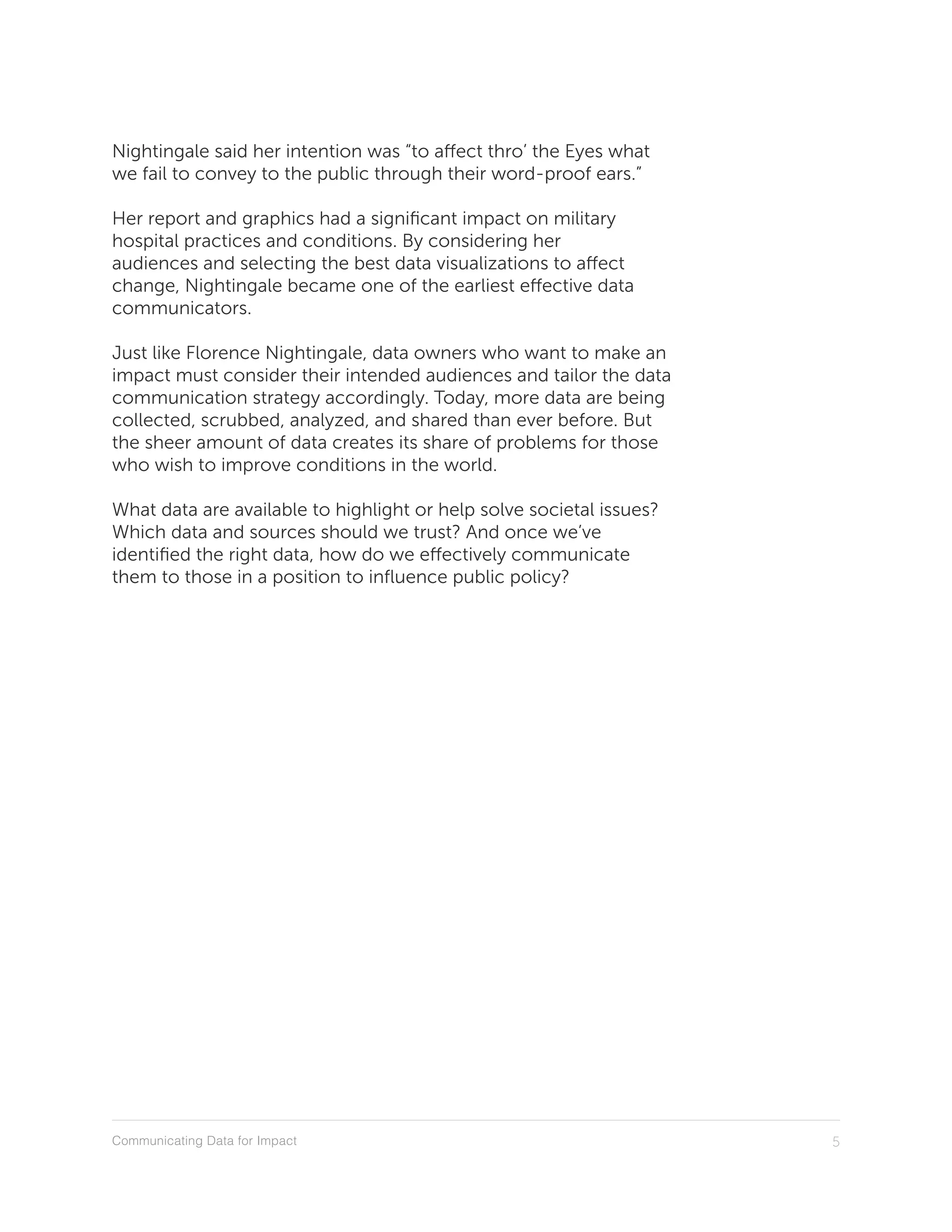 Communicating Data for Impact 5
Nightingale said her intention was “to affect thro’ the Eyes what
we fail to convey to the public through their word-proof ears.”
Her report and graphics had a significant impact on military
hospital practices and conditions. By considering her
audiences and selecting the best data visualizations to affect
change, Nightingale became one of the earliest effective data
communicators.
Just like Florence Nightingale, data owners who want to make an
impact must consider their intended audiences and tailor the data
communication strategy accordingly. Today, more data are being
collected, scrubbed, analyzed, and shared than ever before. But
the sheer amount of data creates its share of problems for those
who wish to improve conditions in the world.
What data are available to highlight or help solve societal issues?
Which data and sources should we trust? And once we’ve
identified the right data, how do we effectively communicate
them to those in a position to influence public policy?
 