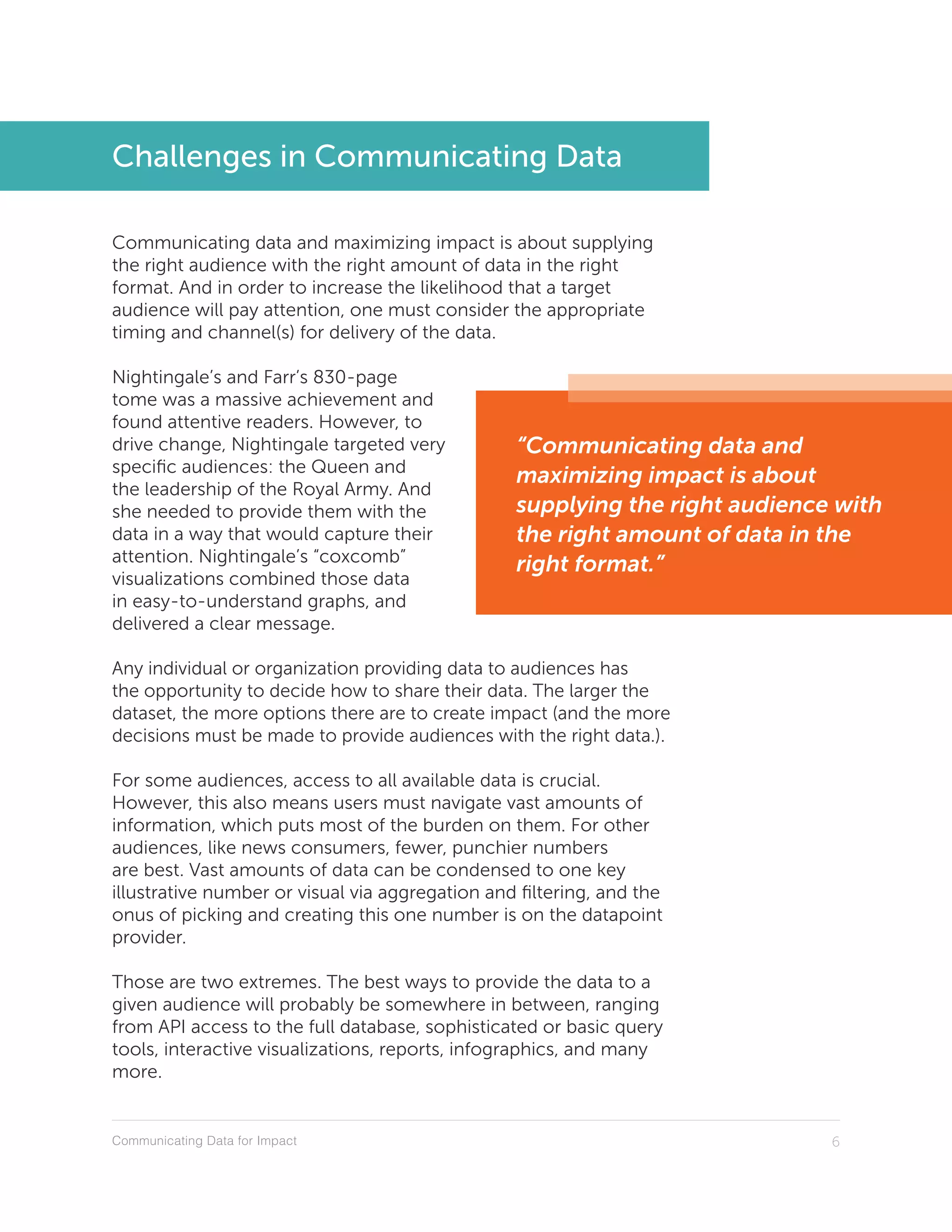 Communicating Data for Impact 6
“Communicating data and
maximizing impact is about
supplying the right audience with
the right amount of data in the
right format.”
Challenges in Communicating Data
Communicating data and maximizing impact is about supplying
the right audience with the right amount of data in the right
format. And in order to increase the likelihood that a target
audience will pay attention, one must consider the appropriate
timing and channel(s) for delivery of the data.
Nightingale’s and Farr’s 830-page
tome was a massive achievement and
found attentive readers. However, to
drive change, Nightingale targeted very
specific audiences: the Queen and
the leadership of the Royal Army. And
she needed to provide them with the
data in a way that would capture their
attention. Nightingale’s “coxcomb”
visualizations combined those data
in easy-to-understand graphs, and
delivered a clear message.
Any individual or organization providing data to audiences has
the opportunity to decide how to share their data. The larger the
dataset, the more options there are to create impact (and the more
decisions must be made to provide audiences with the right data.).
For some audiences, access to all available data is crucial.
However, this also means users must navigate vast amounts of
information, which puts most of the burden on them. For other
audiences, like news consumers, fewer, punchier numbers
are best. Vast amounts of data can be condensed to one key
illustrative number or visual via aggregation and filtering, and the
onus of picking and creating this one number is on the datapoint
provider.
Those are two extremes. The best ways to provide the data to a
given audience will probably be somewhere in between, ranging
from API access to the full database, sophisticated or basic query
tools, interactive visualizations, reports, infographics, and many
more.
 