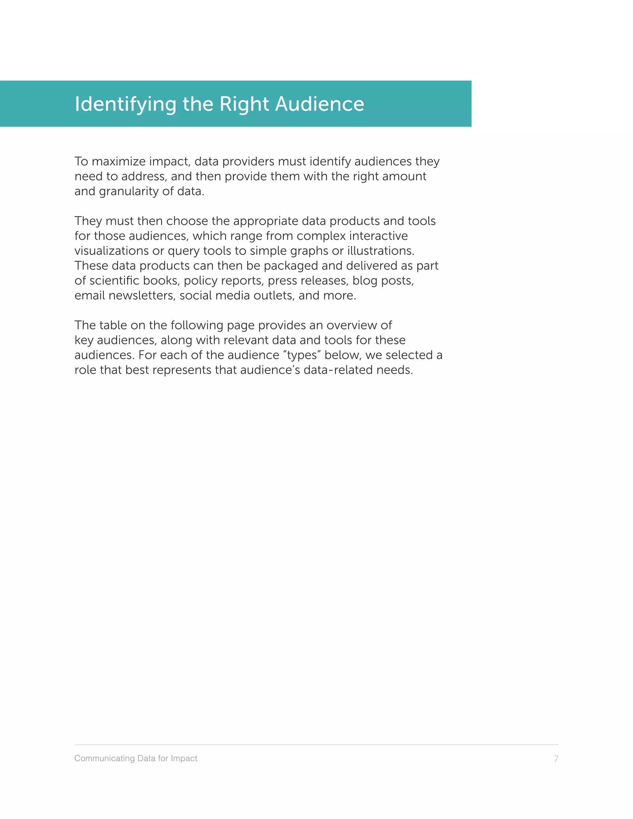 Communicating Data for Impact 7
Identifying the Right Audience
To maximize impact, data providers must identify audiences they
need to address, and then provide them with the right amount
and granularity of data.
They must then choose the appropriate data products and tools
for those audiences, which range from complex interactive
visualizations or query tools to simple graphs or illustrations.
These data products can then be packaged and delivered as part
of scientific books, policy reports, press releases, blog posts,
email newsletters, social media outlets, and more.
The table on the following page provides an overview of
key audiences, along with relevant data and tools for these
audiences. For each of the audience “types” below, we selected a
role that best represents that audience’s data-related needs.
 