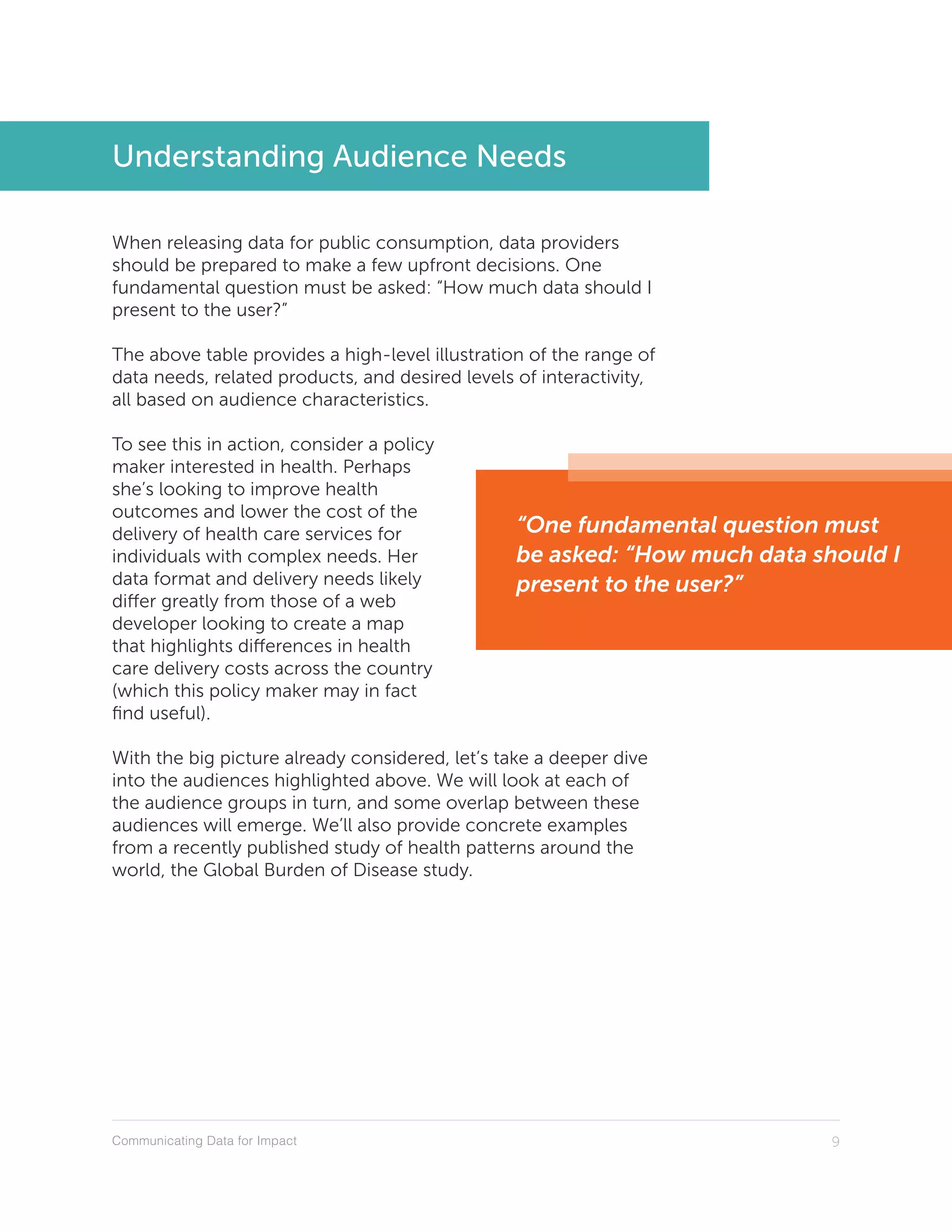 Communicating Data for Impact 9
Understanding Audience Needs
When releasing data for public consumption, data providers
should be prepared to make a few upfront decisions. One
fundamental question must be asked: “How much data should I
present to the user?”
The above table provides a high-level illustration of the range of
data needs, related products, and desired levels of interactivity,
all based on audience characteristics.
To see this in action, consider a policy
maker interested in health. Perhaps
she’s looking to improve health
outcomes and lower the cost of the
delivery of health care services for
individuals with complex needs. Her
data format and delivery needs likely
differ greatly from those of a web
developer looking to create a map
that highlights differences in health
care delivery costs across the country
(which this policy maker may in fact
find useful).
With the big picture already considered, let’s take a deeper dive
into the audiences highlighted above. We will look at each of
the audience groups in turn, and some overlap between these
audiences will emerge. We’ll also provide concrete examples
from a recently published study of health patterns around the
world, the Global Burden of Disease study.
“One fundamental question must
be asked: “How much data should I
present to the user?”
 